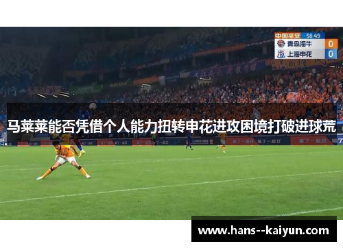 马莱莱能否凭借个人能力扭转申花进攻困境打破进球荒 马莱莱能否凭借个人能力扭转申花进攻困境打破进球荒