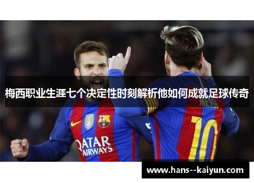 梅西职业生涯七个决定性时刻解析他如何成就足球传奇