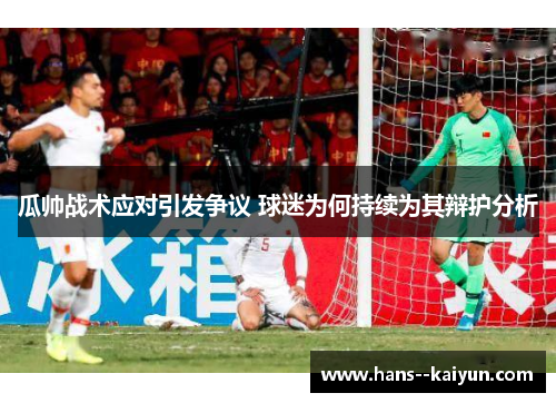 瓜帅战术应对引发争议 球迷为何持续为其辩护分析 瓜帅战术应对引发争议 球迷为何持续为其辩护分析