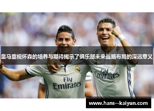 皇马重视怀森的培养与期待揭示了俱乐部未来战略布局的深远意义 皇马重视怀森的培养与期待揭示了俱乐部未来战略布局的深远意义
