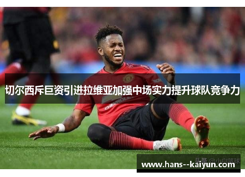 切尔西斥巨资引进拉维亚加强中场实力提升球队竞争力 切尔西斥巨资引进拉维亚加强中场实力提升球队竞争力