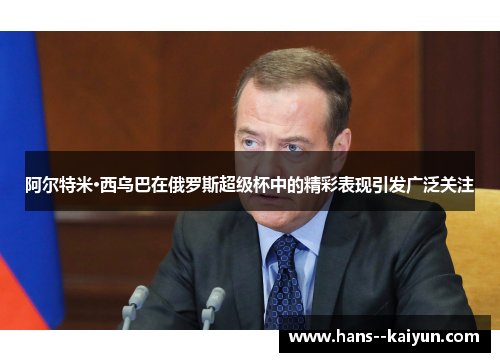 阿尔特米·西乌巴在俄罗斯超级杯中的精彩表现引发广泛关注